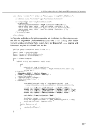 6.6 Unbekannte Attribut- und Elementwerte binden

   
   
   
   
   
   
   
   
   
   

   

Im folgenden ausführbaren Beispiel unmarshallen wir eine Instanz des Elements 
mit zwei frei eingeführten Unterelementen  und . Diese beiden
Elemente werden vom Unmarshaller in dem Array der Eigenschaft  abgelegt und
können dort ausgewertet und modifiziert werden:

   
   
   
   
   
   
   
   
   
   
   
   
   
   
    
    
   
   
   
   
   
   
               
   
   
   
   
   
   
   
   
   
   
   
   
   
   




                                                                                         287
 