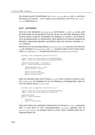 6 Java zu XML-Schema

       Die Veränderung des Elementinhaltes von  von  auf  wird beim
       Marshalling nun beachtet – in der Ausgabe dieses Programms ist der Wert von 
        entsprechend .



       6.6.3   Lax fischen
       Wenn wir in der Annotation  den Parameter  auf  setzen, prüft
       der Unmarshaller für die gefundenen Elemente, ob hier eine Java-XML-Bindung für diese
       Elemente besteht. Findet der Unmarshaller eine Bindung, so versucht er, das Element in
       seine Java-Repräsentation zu transformieren. Beim Speichern der Elemente akzeptiert der
       Marshaller entsprechend gebundene Java-Objekte neben den ansonsten erwarteten 
       -Instanzen.
       Modifizieren wir also das obige Beispiel  und setzen den Parameter
        der Annotation  auf . Zusätzlich ändern wir den Typ der Eigen-
       schaft  auf . Herauskommt die Klasse :

          

          
          

          
          
          
          
          

          
          
          
          

       Damit wir tatsächlich außer einem Element  noch ein weiteres Element in unse-
       rem  als Kandidaten für eine laxe Bindung zur Verfügung haben, legen wir
       noch eine einfache Klasse  an:

          
          
          
          
          
          
          
          
          

       Wenn jetzt inmitten der unbekannten Unterelemente ein Element  vorkommen
       sollte, so wird dieses an seine Java-Repräsentation  gebunden statt als
        ein anonymes Dasein zu fristen. Dieses Verhalten stellen wir im
       folgenden Beispiel dar:




288
 