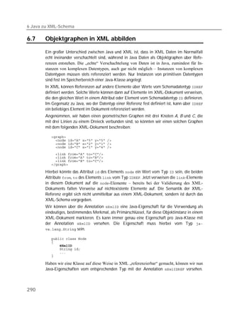 6 Java zu XML-Schema

6.7    Objektgraphen in XML abbilden

       Ein großer Unterschied zwischen Java und XML ist, dass in XML Daten im Normalfall
       echt ineinander verschachtelt sind, während in Java Daten als Objektgraphen über Refe-
       renzen entstehen. Die „echte“ Verschachtelung von Daten ist in Java, zumindest für In-
       stanzen von komplexen Datentypen, auch gar nicht möglich – Instanzen von komplexen
       Datentypen müssen stets referenziert werden. Nur Instanzen von primitiven Datentypen
       sind fest im Speicherbereich einer Java-Klasse angelegt.
       In XML können Referenzen auf andere Elemente über Werte vom Schemadatentyp 
       definiert werden. Solche Werte können dann auf Elemente im XML-Dokument verweisen,
       die den gleichen Wert in einem Attribut oder Element vom Schemadatentyp  definieren.
       Im Gegensatz zu Java, wo der Datentyp einer Referenz fest definiert ist, kann über 
       ein beliebiges Element im Dokument referenziert werden.
       Angenommen, wir haben einen geometrischen Graphen mit drei Knoten A, B und C, die
       mit drei Linien zu einem Dreieck verbunden sind, so könnten wir einen solchen Graphen
       mit dem folgenden XML-Dokument beschreiben:

          
          
          
          

          
          
          
          

       Hierbei könnte das Attribut  des Elements  ein Wert vom Typ  sein, die beiden
       Attribute ,  des Elements  vom Typ . Jetzt verweisen die -Elemente
       in diesem Dokument auf die -Elemente – bereits bei der Validierung des XML-
       Dokuments fallen Verweise auf nichtexistente Elemente auf. Die Semantik der XML-
       Referenz ergibt sich nicht unmittelbar aus einem XML-Dokument, sondern ist durch das
       XML-Schema vorgegeben.
       Wir können über die Annotation  eine Java-Eigenschaft für die Verwendung als
       eindeutiges, bestimmendes Merkmal, als Primärschlüssel, für diese Objektinstanz in einem
       XML-Dokument markieren. Es kann immer genau eine Eigenschaft pro Java-Klasse mit
       der Annotation  versehen. Die Eigenschaft muss hierbei vom Typ 
        sein.

          
          
          
          
          
          

       Haben wir eine Klasse auf diese Weise in XML „referenzierbar“ gemacht, können wir nun
       Java-Eigenschaften vom entsprechenden Typ mit der Annotation  versehen.



290
 