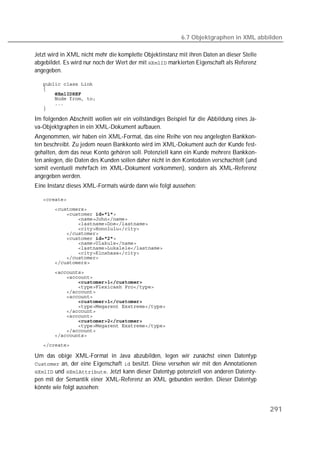 6.7 Objektgraphen in XML abbilden

Jetzt wird in XML nicht mehr die komplette Objektinstanz mit ihren Daten an dieser Stelle
abgebildet. Es wird nur noch der Wert der mit  markierten Eigenschaft als Referenz
angegeben.

   
   
   
   
   
   

Im folgenden Abschnitt wollen wir ein vollständiges Beispiel für die Abbildung eines Ja-
va-Objektgraphen in ein XML-Dokument aufbauen.
Angenommen, wir haben ein XML-Format, das eine Reihe von neu angelegten Bankkon-
ten beschreibt. Zu jedem neuen Bankkonto wird im XML-Dokument auch der Kunde fest-
gehalten, dem das neue Konto gehören soll. Potenziell kann ein Kunde mehrere Bankkon-
ten anlegen, die Daten des Kunden sollen daher nicht in den Kontodaten verschachtelt (und
somit eventuell mehrfach im XML-Dokument vorkommen), sondern als XML-Referenz
angegeben werden.
Eine Instanz dieses XML-Formats würde dann wie folgt aussehen:

   
   
   
   
   
   
   
   
   
   
   
   
   
   
   
   
   
   
   
   
   
   
   
   
   
   
   
   

Um das obige XML-Format in Java abzubilden, legen wir zunächst einen Datentyp
 an, der eine Eigenschaft  besitzt. Diese versehen wir mit den Annotationen
 und . Jetzt kann dieser Datentyp potenziell von anderen Datenty-
pen mit der Semantik einer XML-Referenz an XML gebunden werden. Dieser Datentyp
könnte wie folgt aussehen:


                                                                                            291
 