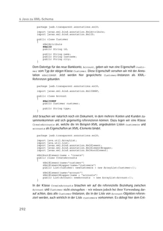 6 Java zu XML-Schema

          
          
          
          
          
          
          
          
          
          
          
          

       Dem Datentyp für das neue Bankkonto, , geben wir nun eine Eigenschaft 
        vom Typ der obigen Klasse . Diese Eigenschaft versehen wir mit der Anno-
       tation . Jetzt werden hier gespeicherte -Instanzen als XML-
       Referenzen gebunden.

          
          
          
          
          
          

          
          

       Jetzt brauchen wir natürlich noch ein Dokument, in dem mehrere Konten und Kunden zu-
       sammenkommen und sich gegenseitig referenzieren können. Dazu legen wir eine Klasse
        an, welche die im Beispiel-XML angedeuteten Listen  und
        als Eigenschaften an XML-Elemente bindet.

          
          
          
          
          
          
          
          
          
          
          
          

          
          
          
          

       In der Klasse  brauchen wir auf die referenzielle Beziehung zwischen
        und  nicht einzugehen – wir müssen jedoch bei ihrer Verwendung dar-
       auf achten, dass alle -Instanzen, die in der Liste von -Objekten referen-
       ziert werden, auch wirklich in der Liste  vorkommen. Es obliegt hier dem Ent-


292
 
