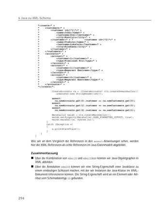 6 Java zu XML-Schema

          
          
          
          
          
          
          
          
          
          
          
          
          
          
          
          
          
          
          
          
          
          
          
          
          
          
          
          
          
          
          
          
          
          
          

          
          
          
          
          
          
          
          
          
          

       Wie wir an dem Vergleich der Referenzen in den -Anweisungen sehen, werden
       hier die XML-Referenzen als echte Referenzen im Java-Datenmodell abgebildet.

       Zusammenfassung
          Über die Kombination von  und  können wir Java-Objektgraphen in
          XML abbilden.
          Über die Annotation  können wir eine String-Eigenschaft einer Javaklasse zu
          einem eindeutigen Schlüssel machen, mit der wir Instanzen der Java-Klasse im XML-
          Dokument referenzieren können. Die String-Eigenschaft wird an ein Element oder Att-
          ribut vom Schemadatentyp  gebunden.




294
 