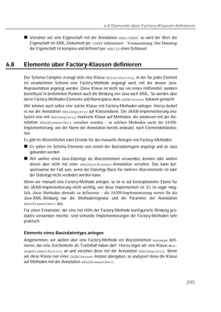 6.8 Elemente über Factory-Klassen definieren

         Versehen wir eine Eigenschaft mit der Annotation , so wird der Wert der
         Eigenschaft im XML-Dokument per  referenziert – Voraussetzung: Der Datentyp
         der Eigenschaft ist komplex und definiert per  einen Schlüssel.


6.8   Elemente über Factory-Klassen definieren

      Der Schema-Compiler erzeugt stets eine Klasse , in der für jedes Element
      im verarbeiteten Schema eine Factory-Methode angelegt wird, mit der dessen Java-
      Repräsentation angelegt werden. Diese Klasse ist nicht nur ein reines Hilfsmittel, sondern
      beeinflusst in bestimmten Punkten auch die Bindung von Java nach XML. So werden über
      deren Factory-Methoden Elemente und Namespaces dem  bekannt gemacht.
      Wir können auch selbst eine solche Klasse mit Factory-Methoden anlegen. Hierzu bedarf
      es nur der Annotation  auf Klassenebene. Die JAXB-Implementierung ana-
      lysiert eine mit  markierte Klasse auf Methoden, die wiederum mit der An-
      notation  versehen wurden – in solchen Methoden sucht die JAXB-
      Implementierung, wie der Name der Annotation bereits andeutet, nach Elementdeklaratio-
      nen.
      Es gibt im Wesentlichen zwei Gründe für das manuelle Anlegen von Factory-Methoden:
         Es sollen im Schema Elemente von einem der Basisdatentypen angelegt und an Java
         gebunden werden.
         Wir wollen einen Java-Datentyp als Wurzelelement verwenden, können oder wollen
         diesen aber nicht mit einer -Annotation versehen. Das kann bei-
         spielsweise der Fall sein, wenn der Datentyp Basis für mehrere Wurzelemente ist oder
         der Datentyp nicht verändert werden kann.
      Wenn wir manuell eine Factory-Methode anlegen, so ist es auf konzeptioneller Ebene für
      die JAXB-Implementierung nicht wichtig, wie diese implementiert ist. Es ist sogar mög-
      lich, diese Methoden abstrakt zu definieren – die JAXB-Implementierung wertet für die
      Java-XML-Bindung nur die Methodensignatur und die Parameter der Annotation
       aus.
      Für einen Entwickler, der eine mit Hilfe der Factory-Methode konfigurierte Bindung pro-
      duktiv verwenden möchte, sind sinnvolle Implementierungen der Factory-Methoden sehr
      praktisch.

      Elemente eines Basisdatentyps anlegen
      Angenommen, wir wollen über eine Factory-Methode ein Wurzelelement  defi-
      nieren, das eine Zeichenkette als Textinhalt haben darf. Hierzu legen wir eine Klasse 
       an und versehen diese mit der Annotation . Wenn
      wir diese Klasse nun einer -Instanz übergeben, so analysiert diese die Klasse
      auf Methoden mit der Annotation .




                                                                                                   295
 