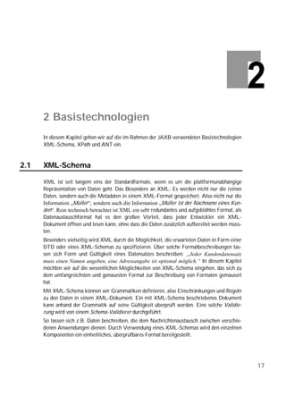 2 Basistechnologien
      In diesem Kapitel gehen wir auf die im Rahmen der JAXB verwendeten Basistechnologien
      XML-Schema, XPath und ANT ein.


2.1   XML-Schema

      XML ist seit langem eins der Standardformate, wenn es um die plattformunabhängige
      Repräsentation von Daten geht. Das Besondere an XML: Es werden nicht nur die reinen
      Daten, sondern auch die Metadaten in einem XML-Format gespeichert. Also nicht nur die
      Information „Müller“, sondern auch die Information „Müller ist der Nachname eines Kun-
      den“. Rein technisch betrachtet ist XML ein sehr redundantes und aufgeblähtes Format, als
      Datenaustauschformat hat es den großen Vorteil, dass jeder Entwickler ein XML-
      Dokument öffnen und lesen kann, ohne dass die Daten zusätzlich aufbereitet werden müss-
      ten.
      Besonders vielseitig wird XML durch die Möglichkeit, die erwarteten Daten in Form einer
      DTD oder eines XML-Schemas zu spezifizieren. Über solche Formatbeschreibungen las-
      sen sich Form und Gültigkeit eines Datensatzes beschreiben: „Jeder Kundendatensatz
      muss einen Namen angeben, eine Adressangabe ist optional möglich.“ In diesem Kapitel
      möchten wir auf die wesentlichen Möglichkeiten von XML-Schema eingehen, das sich zu
      dem umfangreichsten und genauesten Format zur Beschreibung von Formaten gemausert
      hat.
      Mit XML-Schema können wir Grammatiken definieren, also Einschränkungen und Regeln
      zu den Daten in einem XML-Dokument. Ein mit XML-Schema beschriebenes Dokument
      kann anhand der Grammatik auf seine Gültigkeit überprüft werden. Eine solche Validie-
      rung wird von einem Schema-Validierer durchgeführt.
      So lassen sich z.B. Daten beschreiben, die dem Nachrichtenaustausch zwischen verschie-
      denen Anwendungen dienen. Durch Verwendung eines XML-Schemas wird den einzelnen
      Komponenten ein einheitliches, überprüfbares Format bereitgestellt.




                                                                                                  17
 