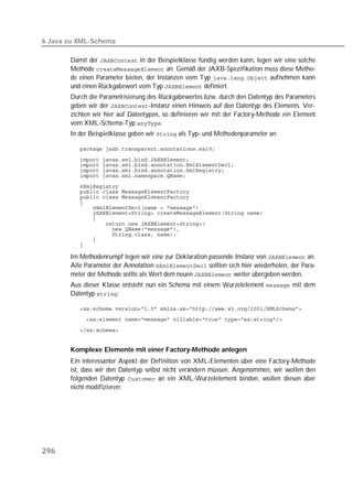 6 Java zu XML-Schema

       Damit der  in der Beispielklasse fündig werden kann, legen wir eine solche
       Methode  an. Gemäß der JAXB-Spezifikation muss diese Metho-
       de einen Parameter bieten, der Instanzen vom Typ  aufnehmen kann
       und einen Rückgabewert vom Typ  definiert.
       Durch die Parametrisierung des Rückgabewertes bzw. durch den Datentyp des Parameters
       geben wir der -Instanz einen Hinweis auf den Datentyp des Elements. Ver-
       zichten wir hier auf Datentypen, so definieren wir mit der Factory-Methode ein Element
       vom XML-Schema-Typ .
       In der Beispielklasse geben wir  als Typ- und Methodenparameter an:

          

          
          
          
          
          
          
          
          
          
          
          
          
          
          
          
          

       Im Methodenrumpf legen wir eine zur Deklaration passende Instanz von  an.
       Alle Parameter der Annotation  sollten sich hier wiederholen, der Para-
       meter der Methode sollte als Wert dem neuen  weiter übergeben werden.
       Aus dieser Klasse entsteht nun ein Schema mit einem Wurzelelement  mit dem
       Datentyp :

          
          

          


       Komplexe Elemente mit einer Factory-Methode anlegen
       Ein interessanter Aspekt der Definition von XML-Elementen über eine Factory-Methode
       ist, dass wir den Datentyp selbst nicht verändern müssen. Angenommen, wir wollen den
       folgenden Datentyp  an ein XML-Wurzelelement binden, wollen diesen aber
       nicht modifizieren:




296
 