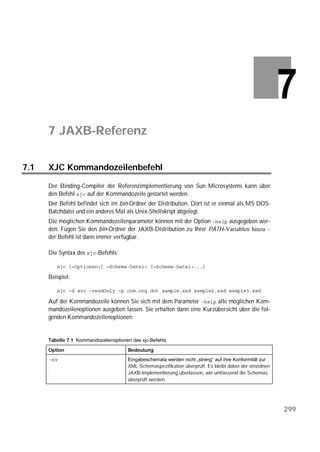7 JAXB-Referenz

7.1   XJC Kommandozeilenbefehl

      Der Binding-Compiler der Referenzimplementierung von Sun Microsystems kann über
      den Befehl  auf der Kommandozeile gestartet werden.
      Der Befehl befindet sich im bin-Ordner der Distribution. Dort ist er einmal als MS DOS-
      Batchdatei und ein anderes Mal als Unix-Shellskript abgelegt.
      Die möglichen Kommandozeilenparameter können mit der Option  ausgegeben wer-
      den. Fügen Sie den bin-Ordner der JAXB-Distribution zu Ihrer PATH-Variablen hinzu –
      der Befehl ist dann immer verfügbar.

      Die Syntax des -Befehls:

         

      Beispiel:

         

      Auf der Kommandozeile können Sie sich mit dem Parameter  alle möglichen Kom-
      mandozeilenoptionen ausgeben lassen. Sie erhalten dann eine Kurzübersicht über die fol-
      genden Kommandozeilenoptionen:


      Tabelle 7.1 

      Option                           Bedeutung
                                    Eingabeschemata werden nicht „streng“ auf ihre Konformität zur
                                       XML-Schemaspezifikation überprüft. Es bleibt dabei der einzelnen
                                       JAXB-Implementierung überlassen, wie umfassend die Schemas
                                       überprüft werden.




                                                                                                          299
 