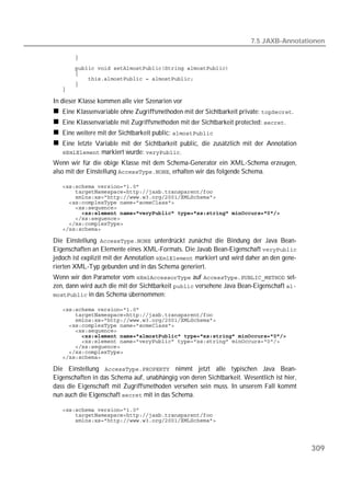 7.5 JAXB-Annotationen

   
   
   
   
   
   

In dieser Klasse kommen alle vier Szenarien vor
   Eine Klassenvariable ohne Zugriffsmethoden mit der Sichtbarkeit private: .
   Eine Klassenvariable mit Zugriffsmethoden mit der Sichtbarkeit protected: .
   Eine weitere mit der Sichtbarkeit public: 
   Eine letzte Variable mit der Sichtbarkeit public, die zusätzlich mit der Annotation
    markiert wurde: .
Wenn wir für die obige Klasse mit dem Schema-Generator ein XML-Schema erzeugen,
also mit der Einstellung , erhalten wir das folgende Schema.

   
   
   
   
   
   
   
   
   

Die Einstellung  unterdrückt zunächst die Bindung der Java Bean-
Eigenschaften an Elemente eines XML-Formats. Die Javab Bean-Eigenschaft 
jedoch ist explizit mit der Annotation  markiert und wird daher an den gene-
rierten XML-Typ gebunden und in das Schema generiert.
Wenn wir den Parameter vom  auf  set-
zen, dann wird auch die mit der Sichtbarkeit  versehene Java Bean-Eigenschaft 
 in das Schema übernommen:

   
   
   
   
   
   
   
   
   
   

Die Einstellung  nimmt jetzt alle typischen Java Bean-
Eigenschaften in das Schema auf, unabhängig von deren Sichtbarkeit. Wesentlich ist hier,
dass die Eigenschaft mit Zugriffsmethoden versehen sein muss. In unserem Fall kommt
nun auch die Eigenschaft  mit in das Schema.

   
   
   




                                                                                           309
 