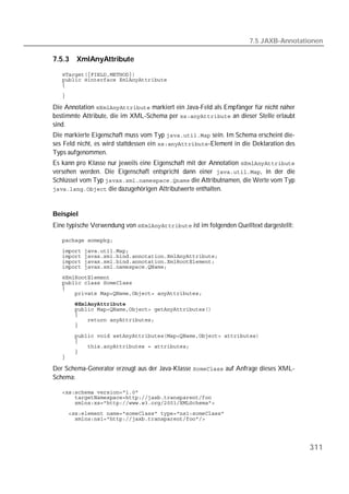 7.5 JAXB-Annotationen

7.5.3   XmlAnyAttribute

   
   
   
   

Die Annotation  markiert ein Java-Feld als Empfänger für nicht näher
bestimmte Attribute, die im XML-Schema per  an dieser Stelle erlaubt
sind.
Die markierte Eigenschaft muss vom Typ  sein. Im Schema erscheint die-
ses Feld nicht, es wird stattdessen ein -Element in die Deklaration des
Typs aufgenommen.
Es kann pro Klasse nur jeweils eine Eigenschaft mit der Annotation 
versehen werden. Die Eigenschaft entspricht dann einer , in der die
Schlüssel vom Typ  die Attributnamen, die Werte vom Typ
 die dazugehörigen Attributwerte enthalten.



Beispiel
Eine typische Verwendung von  ist im folgenden Quelltext dargestellt:

   
   
   
   
   
   
   
   
   
   
   
   
   
   
   
   
   
   
   

Der Schema-Generator erzeugt aus der Java-Klasse  auf Anfrage dieses XML-
Schema:

   
   
   
   
   




                                                                                         311
 