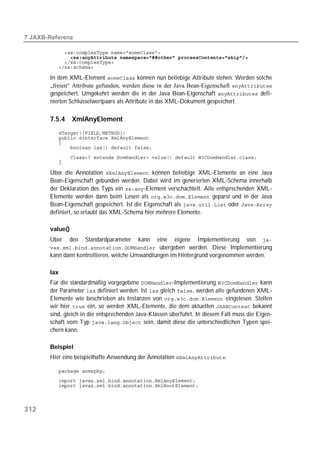  

             
             
             
             

       In dem XML-Element  können nun beliebige Attribute stehen. Werden solche
       „freien“ Attribute gefunden, werden diese in der Java Bean-Eigenschaft 
       gespeichert. Umgekehrt werden die in der Java Bean-Eigenschaft  defi-
       nierten Schlüsselwertpaare als Attribute in das XML-Dokument gespeichert.

       7.5.4     XmlAnyElement
             
             
             
             

             
             

       Über die Annotation  können beliebige XML-Elemente an eine Java
       Bean-Eigenschaft gebunden werden. Dabei wird im generierten XML-Schema innerhalb
       der Deklaration des Typs ein -Element verschachtelt. Alle entsprechenden XML-
       Elemente werden dann beim Lesen als  geparst und in der Java
       Bean-Eigenschaft gespeichert. Ist die Eigenschaft als  oder 
       definiert, so erlaubt das XML-Schema hier mehrere Elemente.

       value()
       Über     den   Standardparameter   kann   eine   eigene    Implementierung    von    
        übergeben werden. Diese Implementierung
       kann dann kontrollieren, welche Umwandlungen im Hintergrund vorgenommen werden.

       lax
       Für die standardmäßig vorgegebene -Implementierung  kann
       der Parameter  definiert werden. Ist  gleich , werden alle gefundenen XML-
       Elemente wie beschrieben als Instanzen von  eingelesen. Stellen
       wir hier  ein, so werden XML-Elemente, die dem aktuellen  bekannt
       sind, gleich in die entsprechenden Java-Klassen überführt. In diesem Fall muss die Eigen-
       schaft vom Typ  sein, damit diese die unterschiedlichen Typen spei-
       chern kann.

       Beispiel
       Hier eine beispielhafte Anwendung der Annotation .

             
             
             




312
 