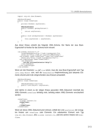 7.5 JAXB-Annotationen

   
   
   
   
   
   
   
   
   
   

   
   
   
   
   

Aus dieser Klasse entsteht das folgende XML-Schema. Der Name der Java Bean-
Eigenschaft ist hierbei für das Schema nicht relevant.

   
   
   
   
   
   
   
   
   
   
   

Wenn wir den Parameter  auf  setzen, muss die Java Bean-Eigenschaft vom Typ
 sein, weil die -Implementierung jetzt bekannte Ele-
mente erkennt und in die entsprechenden Java-Klassen umwandelt.

   
   
   
   
   
   

Jetzt dürfen in einem zu der obigen Klasse passenden XML-Dokument innerhalb des
XML-Elements  beliebig viele, beliebig andere XML-Elemente verschachtelt
werden.

   
   
   
   
   
   

Wenn wir dieses XML-Dokument jetzt einlesen, enthält die Liste  der erzeug-
ten Instanz von  zwei Elemente: Ein unbekanntes Element vom Typ
, also , und eine weitere Instanz von 
.




                                                                                        313
 