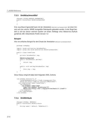  

       7.5.5   XmlAttachmentRef
          
          
          
          

       Eine Java Bean-Eigenschaft kann mit der Annotation  an einen Ver-
       weis auf eine externe, MIME-kompatible Datenquelle gebunden werden. In der Regel han-
       delt es sich bei diesen externen Quellen um binäre Anhänge eines Webservice-Aufrufs
       gemäß des WS-I Attachments Profile Version 1.0.

       Beispiel
       Hier ein einfaches Beispiel für den Einsatz der Annotation .

          
          
          
          
          
          
          
          
          
          
          
          
          
          
          
          

       Diese Klasse entspricht dabei dem folgenden XML-Schema:

          
          
          
          
          
          
          
          
          
          
          


       7.5.6   XmlAttribute
          
          
          
          




314
 