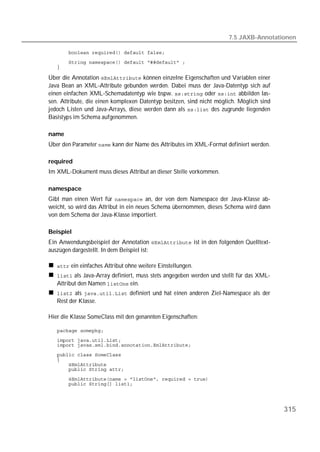 7.5 JAXB-Annotationen

   
   
   

Über die Annotation  können einzelne Eigenschaften und Variablen einer
Java Bean an XML-Attribute gebunden werden. Dabei muss der Java-Datentyp sich auf
einen einfachen XML-Schemadatentyp wie bspw.  oder  abbilden las-
sen. Attribute, die einen komplexen Datentyp besitzen, sind nicht möglich. Möglich sind
jedoch Listen und Java-Arrays, diese werden dann als  des zugrunde liegenden
Basistyps im Schema aufgenommen.

name
Über den Parameter  kann der Name des Attributes im XML-Format definiert werden.

required
Im XML-Dokument muss dieses Attribut an dieser Stelle vorkommen.

namespace
Gibt man einen Wert für  an, der von dem Namespace der Java-Klasse ab-
weicht, so wird das Attribut in ein neues Schema übernommen, dieses Schema wird dann
von dem Schema der Java-Klasse importiert.

Beispiel
Ein Anwendungsbeispiel der Annotation  ist in den folgenden Quelltext-
auszügen dargestellt. In dem Beispiel ist:

    ein einfaches Attribut ohne weitere Einstellungen.
    als Java-Array definiert, muss stets angegeben werden und stellt für das XML-
   Attribut den Namen  ein.
    als  definiert und hat einen anderen Ziel-Namespace als der
   Rest der Klasse.

Hier die Klasse SomeClass mit den genannten Eigenschaften:

   
   
   
   
   
   
   
   
   




                                                                                          315
 