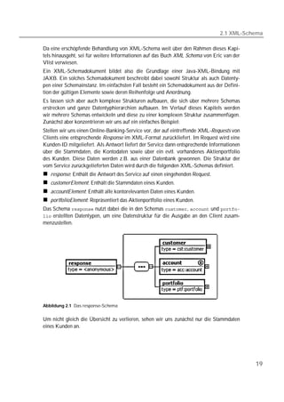 2.1 XML-Schema

Da eine erschöpfende Behandlung von XML-Schema weit über den Rahmen dieses Kapi-
tels hinausgeht, sei für weitere Informationen auf das Buch XML Schema von Eric van der
Vlist verwiesen.
Ein XML-Schemadokument bildet also die Grundlage einer Java-XML-Bindung mit
JAXB. Ein solches Schemadokument beschreibt dabei sowohl Struktur als auch Datenty-
pen einer Schemainstanz. Im einfachsten Fall besteht ein Schemadokument aus der Defini-
tion der gültigen Elemente sowie deren Reihenfolge und Anordnung.
Es lassen sich aber auch komplexe Strukturen aufbauen, die sich über mehrere Schemas
erstrecken und ganze Datentyphierarchien aufbauen. Im Verlauf dieses Kapitels werden
wir mehrere Schemas entwickeln und diese zu einer komplexen Struktur zusammenfügen.
Zunächst aber konzentrieren wir uns auf ein einfaches Beispiel:
Stellen wir uns einen Online-Banking-Service vor, der auf eintreffende XML-Requests von
Clients eine entsprechende Response im XML-Format zurückliefert. Im Request wird eine
Kunden-ID mitgeliefert. Als Antwort liefert der Service dann entsprechende Informationen
über die Stammdaten, die Kontodaten sowie über ein evtl. vorhandenes Aktienportfolio
des Kunden. Diese Daten werden z.B. aus einer Datenbank gewonnen. Die Struktur der
vom Service zurückgelieferten Daten wird durch die folgenden XML-Schemas definiert.
   response: Enthält die Antwort des Service auf einen eingehenden Request.
   customerElement: Enthält die Stammdaten eines Kunden.
   accountElement: Enthält alle kontorelevanten Daten eines Kunden.
   portfolioElement: Repräsentiert das Aktienportfolio eines Kunden.
Das Schema  nutzt dabei die in den Schemas ,  und 
 erstellten Datentypen, um eine Datenstruktur für die Ausgabe an den Client zusam-
menzustellen.




Abbildung 2.1 Das response-Schema


Um nicht gleich die Übersicht zu verlieren, sehen wir uns zunächst nur die Stammdaten
eines Kunden an.




                                                                                           19
 