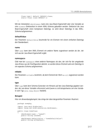 7.5 JAXB-Annotationen

   
   
   

Mit der Annotation  kann eine Java Bean-Eigenschaft oder eine Variable an
eine -Deklaration in einem XML-Schema gebunden werden. Deklariert die Java
Bean-Eigenschaft einen komplexen Datentyp, so wird dieser Datentyp in das XML-
Schema aufgenommen.

defaultValue
Der Parameter  beschreibt für ein Element mit einem einfachen Datentyp
den Standardwert.

name
Über  kann dem XML-Element ein anderer Name zugewiesen werden als der, der
sich aus der Java Bean-Eigenschaft ergibt.

namespace
Gibt man bei  einen anderen Namespace als den, der sich für die umgebende
Java-Klasse aus der Konfiguration ableitet, so werden dieses Element und sein Datentyp in
ein separates Schema aufgenommen.

nillable
Der Parameter  bestimmt, ob dem Element der Wert  zugewiesen werden
kann.

type
Über  kann dem Schema-Generator ein Hinweis auf den Java-Datentyp gegeben wer-
den, der von dieser Variable referenziert wird (wenn es sich beispielweise um eine Variab-
le vom Typ  handelt).

Beispiel
Hier ein Anwendungsbeispiel, das einige der oben dargestellten Parameter illustriert.

   
   
   
   
   
   
   
   
   



                                                                                             317
 