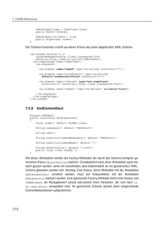  


          
          
          
          
          

       Der Schema-Generator erstellt aus dieser Klasse das unten abgedruckte XML-Schema.

          
          
          
          
          
          

          
                  

          
          

          
          
          
          


       7.5.8   XmlElementDecl
          
          
          
          
          
          
          
          
          
          
          

       Mit dieser Annotation werden die Factory-Methoden der durch den Schema-Compiler ge-
       nerierten Klasse  markiert. Grundsätzlich kann diese Annotation auch ma-
       nuell gesetzt werden, wenn ein bestehendes Java-Datenmodell an ein gewünschtes XML-
       Schema gebunden werden soll. Wichtig: Eine Klasse, deren Methoden mit der Annotation
        versehen werden, muss auf Klassenebene mit der Annotation
        markiert werden. Eine potenzielle Factory-Methode liefert eine Instanz von
        als Rückgabewert zurück und besitzt einen Parameter, der sich nach 
        umwandeln lässt. Im generierten Schema werden dann entsprechende
       Elementdeklarationen aufgenommen.




318
 
