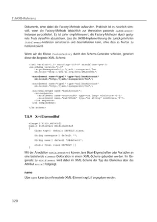  

       Dokuments, ohne dabei die Factory-Methode aufzurufen. Praktisch ist es natürlich sinn-
       voll, wenn die Factory-Methode tatsächlich zur Annotation passende -
       Instanzen zurückliefert. Es ist daher empfehlenswert, die Factory-Methoden durch geeig-
       nete Tests daraufhin abzusichern, dass die JAXB-Implementierung die zurückgelieferten
       -Instanzen serialisieren und deserialisieren kann, ohne dass es hierbei zu
       Fehlern kommt.

       Wenn wir die Klasse  durch den Schema-Generator schicken, generiert
       dieser das folgende XML-Schema:

          
          
          
          
          
          
          
          

          
          
          
          
          
          
          


       7.5.9   XmlElementRef
          
          
          
          

          
          
          
          

       Mit der Annotation  können Java Bean-Eigenschaften oder Variablen an
       eine bestehende -Deklaration in einem XML-Schema gebunden werden. Im Ge-
       gensatz zu  wird dabei im XML-Schema der Typ des Elementes über das
       Attribut  festgelegt.

       name
       Über  kann das referenzierte XML-Element explizit angegeben werden.




320
 