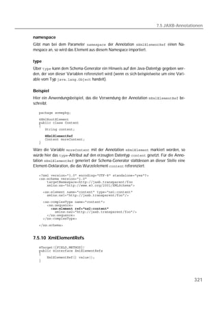 7.5 JAXB-Annotationen

namespace
Gibt man bei dem Parameter  der Annotation  einen Na-
mespace an, so wird das Element aus diesem Namespace importiert.

type
Über  kann dem Schema-Generator ein Hinweis auf den Java-Datentyp gegeben wer-
den, der von dieser Variablen referenziert wird (wenn es sich beispielweise um eine Vari-
able vom Typ  handelt).

Beispiel
Hier ein Anwendungsbeispiel, das die Verwendung der Annotation  be-
schreibt.

   
   
   
   
   
   
   
   

Wäre die Variable  mit der Annotation  markiert worden, so
würde hier das -Attribut auf den erzeugten Datentyp  gesetzt. Für die Anno-
tation  generiert der Schema-Generator stattdessen an dieser Stelle eine
Element-Deklaration, die das Wurzelelement  referenziert:

   
   
   
   
   
   
   
   
   
   
   
   
   


7.5.10 XmlElementRefs
   
   
   
   
   




                                                                                            321
 
