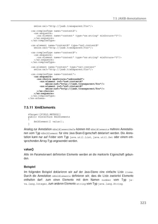 7.5 JAXB-Annotationen

   
   
   
   
   
   

   
   
   
   
   
   
   
   
   
   
   
   
   
   
   
   
   
   
   
   


7.5.11 XmlElements
   
   
   
   
   

Analog zur Annotation  können mit  mehrere Annotatio-
nen vom Typ  für eine Java Bean-Eigenschaft deklariert werden. Die Anno-
tation kann nur auf Felder vom Typ ,  oder einem ent-
sprechenden Array-Typ angewendet werden.

value()
Alle im Parameterwert definierten Elemente werden an die markierte Eigenschaft gebun-
den.

Beispiel
Im folgenden Beispiel deklarieren wir auf der Java-Ebene eine einfache Liste .
Durch die Annotation  definieren wir, dass die Liste zweierlei Elemente
enthalten darf: zum einen Elemente mit dem Namen  vom Typ 
, zum anderen Elemente  vom Typ .




                                                                                        323
 