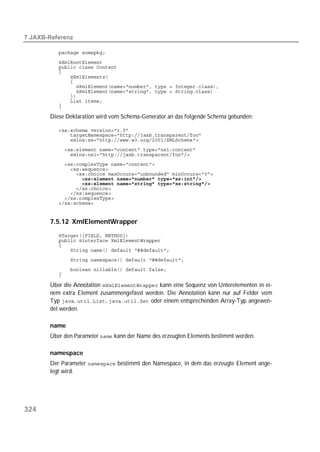  

          
          
          
          
          
          
          
          
          
          
          

       Diese Deklaration wird vom Schema-Generator an das folgende Schema gebunden:

          
          
          
          
          
          
          
          
          
          
          
          
          
          


       7.5.12 XmlElementWrapper
          
          
          
          
          
          
          

       Über die Annotation  kann eine Sequenz von Unterelementen in ei-
       nem extra Element zusammengefasst werden. Die Annotation kann nur auf Felder vom
       Typ ,  oder einem entsprechenden Array-Typ angewen-
       det werden.

       name
       Über den Parameter  kann der Name des erzeugten Elements bestimmt werden.

       namespace
       Der Parameter  bestimmt den Namespace, in dem das erzeugte Element ange-
       legt wird.




324
 