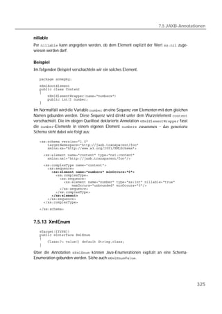 7.5 JAXB-Annotationen

nillable
Per  kann angegeben werden, ob dem Element explizit der Wert  zuge-
wiesen werden darf.

Beispiel
Im folgenden Beispiel verschachteln wir ein solches Element.

   
   
   
   
   
   
   

Im Normalfall wird die Variable  an eine Sequenz von Elementen mit dem gleichen
Namen gebunden werden. Diese Sequenz wird direkt unter dem Wurzelelement 
verschachtelt. Die im obigen Quelltext deklarierte Annotation  fasst
die -Elemente in einem eigenen Element  zusammen – das generierte
Schema sieht dabei wie folgt aus:

   
   
   
   
   
   
   
   
   
   
   
   
   
   
   
   
   
   


7.5.13 XmlEnum
   
   
   
   
   

Über die Annotation  können Java-Enumerationen explizit an eine Schema-
Enumeration gebunden werden. Siehe auch .




                                                                                         325
 
