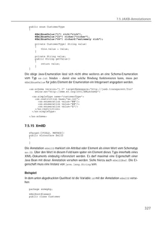 7.5 JAXB-Annotationen

   
   
       
   
   
   
   
   
   
   
   
   
   
   
   

Die obige Java-Enumeration lässt sich nicht ohne weiteres an eine Schema-Enumeration
vom Typ  binden – damit eine solche Bindung funktionieren kann, muss per
 für jedes Element der Enumeration ein Integerwert angegeben werden.

   
   
   
   
   
   
   
   
   
   


7.5.15 XmlID
   
   
   
   

Die Annotation  markiert ein Attribut oder Element als einen Wert vom Schematyp
. Über den Wert in diesem Feld kann später ein Element dieses Typs innerhalb eines
XML-Dokuments eindeutig referenziert werden. Es darf maximal eine Eigenschaft einer
Java Bean mit dieser Annotation versehen werden. Siehe hierzu auch . Die Ei-
genschaft muss eine Instanz von  sein.

Beispiel
In dem unten abgedruckten Quelltext ist die Variable  mit der Annotation  verse-
hen:

   
   
   



                                                                                           327
 