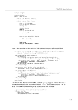7.5 JAXB-Annotationen

   
   
   
   
   
   
   
   
   
   

   
   
   
   
   
   
   
   
   
   
   
   
   
   

Diese Klasse wird nun mit dem Schema-Generator an das folgende Schema gebunden:

   
   
   
   
   
   
   
   
   
   
   
   
   
   
   
   
   
   
   
   
   

Eine Instanz des oben skizzierten XML-Elements  gruppiert mehrere Personen –
diese Personen können nun in dem Unterelement  aufeinander verweisen. Das fol-
gende XML-Dokument wäre eine gültige Instanz dieses XML-Schemas:

   
   
   
   




                                                                                       329
 