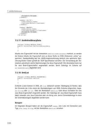  

          
          
          
          
          
          

          
          
          
          
          
          


       7.5.17 XmlInlineBinaryData
          
          
          

          

       Wurde eine Eigenschaft mit der Annotation  markiert, so werden
       die binären Inhalte der Eigenschaft stets an dieser Stelle im XML-Dokument „inline“ ge-
       speichert. Standardmäßig darf die JAXB-Implementierung nämlich eine optimierte Spei-
       cherung binärer Daten gemäß der XOP-Spezifikation vorsehen. Die Verwendung der An-
       notation unterdrückt solche Optimierungen für diese Eigenschaft. Die Annotation kann nur
       für Java Bean-Eigenschaften angewendet werden, deren Datentyp im Schema auf
        abgebildet wird.


       7.5.18 XmlList
          
          
          
          

       Einfache Listen können in XML als  deklariert werden. Bedingung ist hierbei, dass
       die Elemente der Liste einem der Basisdatentypen von XML-Schema entsprechen, bspw.
        oder . Über die Annotation  kann dieses Verhalten für eine
       Java Bean-Eigenschaft eingestellt werden. Der Datentyp der Java Bean-Eigenschaft muss
       dabei entweder eine Java-Collection oder ein Array sein, deren Elementdatentyp in einen
       der Schemabasistypen abgebildet werden kann.

       Beispiel
       Im folgenden Beispiel haben wir die Eigenschaft , eine Liste mit Elementen vom
       Typ , mit der Annotation  versehen.




330
 