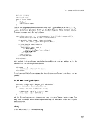 7.5 JAXB-Annotationen

   
   
   
   
   
   
   

Statt an eine Sequenz von Unterelementen wird diese Eigenschaft nun an eine 
/-Deklaration gebunden. Wenn wir die oben skizzierte Klasse mit dem Schema-
Generator erzeugen, sieht das wie folgt aus:

   
   
   
   
   
   
   
   
   
   
   
   
   
   

Jetzt wird die Liste von Namen unmittelbar in das Element  geschrieben, wobei die
Namen durch Leerzeichen getrennt werden:

   
   
   

Beim Lesen des XML-Dokuments werden dann die einzelnen Namen in der Java-Liste ge-
speichert.

7.5.19 XmlJavaTypeAdapter
   
   
   
   
   
   
   

Mit der Annotation  kann eine vom Standard abweichende Bin-
dung eines Datentyps mittels einer Implementierung der abstrakten Klasse 
definiert werden.

value()
Klasse der -Implementierung



                                                                                        331
 