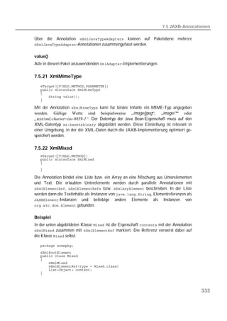 7.5 JAXB-Annotationen

Über die Annotation  können auf Paketebene mehrere
-Annotationen zusammengefasst werden.


value()
Alle in diesem Paket anzuwendenden -Implementierungen.

7.5.21 XmlMimeType
   
   
   
   
   

Mit der Annotation  kann für binäre Inhalte ein MIME-Typ angegeben
werden. Gültige Werte sind beispielsweise „image/jpeg“, „image/*“ oder
„text/xml;charset=iso-8859-1“. Der Datentyp der Java Bean-Eigenschaft muss auf den
XML-Datentyp  abgebildet werden. Diese Einstellung ist relevant in
einer Umgebung, in der die XML-Daten durch die JAXB-Implementierung optimiert ge-
speichert werden.

7.5.22 XmlMixed
   
   
   
   

Die Annotation bindet eine Liste bzw. ein Array an eine Mischung aus Unterelementen
und Text. Die erlaubten Unterelemente werden durch parallele Annotationen mit
,  bzw.  beschrieben. In der Liste
werden dann die Textinhalte als Instanzen von , Elementreferenzen als
-Instanzen und beliebige andere Elemente als Instanzen von
 gebunden.


Beispiel
In der unten abgebildeten Klasse  ist die Eigenschaft  mit der Annotation
 zusammen mit  markiert. Die Referenz verweist dabei auf
die Klasse  selbst.

   
   
   
   
   
   
   
   




                                                                                         333
 