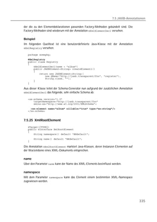 7.5 JAXB-Annotationen

der die zu den Elementdeklarationen passenden Factory-Methoden gebündelt sind. Die
Factory-Methoden sind wiederum mit der Annotation  versehen.

Beispiel
Im folgenden Quelltext ist eine benutzerdefinierte Java-Klasse mit der Annotation
 versehen:

   
   
   
   
   
   
   
   
   
   
   
   

Aus dieser Klasse leitet der Schema-Generator nun aufgrund der zusätzlichen Annotation
 das folgende, sehr einfache Schema ab:

   
   
   
     
   


7.5.25 XmlRootElement
   
   
   
   

   
   

Die Annotation  markiert Java-Klassen, deren Instanzen Elementen auf
der Wurzelebene eines XML-Dokuments entsprechen.

name
Über den Parameter  kann der Name des XML-Elements beeinflusst werden.

namespace
Mit dem Parameter  kann das Element einem bestimmten XML-Namespace
zugewiesen werden.




                                                                                         335
 
