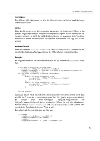 7.5 JAXB-Annotationen

namespace
Die URI des XML-Namespace, zu dem die Klassen in dem markierten Java-Paket zuge-
ordnet werden sollen.

xmlns
Über den Parameter  können weitere Namespaces mit bestimmten Präfixen in das
Schema eingebunden werden. Werden keine expliziten Angaben zu den importierten Na-
mespaces gemacht, so wählt die JAXB-Implementierung bei generierten Importen eigene
Präfixe nach Bedarf. Hierbei werden als Parameter Annotationen vom Typ  ver-
wendet.

xxxFormDefault
Über die Parameter  und  können die ent-
sprechenden Attribute auf der Wurzelebene des XML-Schemas eingestellt werden.

Beispiel
Im folgenden Quelltext ist eine Paketdeklaration mit der Annotation  verse-
hen:

   
   
   
   
   
   
   
   
   
   
   
   
   
   
   
   
   

Wenn aus diesem Paket nun mit dem Schema-Generator ein Schema erstellt wird, dann
wird für das Schema der  der Wert http://jaxb.transparent/foo definiert.
Es      werden       zwei      XML-Namespaces        http//jaxb.transparent/bar   und
http/jaxb.transparent/other mit den entsprechenden Präfixen bar und other eingebunden.
Für die Attribute  und  des Schemas wer-
den die in der Annotation definierten Werte gesetzt.
Das entstehende Schema sieht dann wie folgt aus:

   
   
   
   
   



                                                                                          337
 
