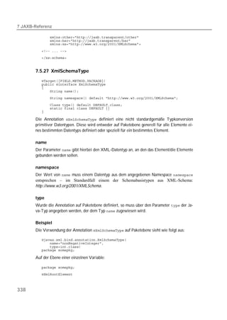  

          
          
          
          
          


       7.5.27 XmlSchemaType
          
          
          
          
          
          
          
          

       Die Annotation  definiert eine nicht standardgemäße Typkonversion
       primitiver Datentypen. Diese wird entweder auf Paketebene generell für alle Elemente ei-
       nes bestimmten Datentyps definiert oder speziell für ein bestimmtes Element.

       name
       Der Parameter  gibt hierbei den XML-Datentyp an, an den das Element/die Elemente
       gebunden werden sollen.

       namespace
       Der Wert von  muss einem Datentyp aus dem angegebenen Namespace 
       entsprechen – im Standardfall einem der Schemabasistypen aus XML-Schema:
       http://www.w3.org/2001/XMLSchema.

       type
       Wurde die Annotation auf Paketebene definiert, so muss über den Parameter  der Ja-
       va-Typ angegeben werden, der dem Typ  zugewiesen wird.

       Beispiel
       Die Verwendung der Annotation  auf Paketebene sieht wie folgt aus:

          
          
          
          

       Auf der Ebene einer einzelnen Variable:

          
          



338
 