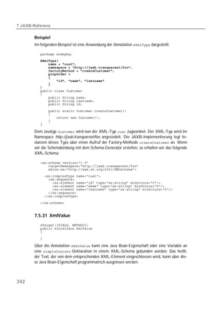  

       Beispiel
       Im folgenden Beispiel ist eine Anwendung der Annotation  dargestellt.

          
          
          
          
          
          
          
          
          
          
          
          
          
          
          

          
          
          
          
          

       Dem Javatyp  wird nun der XML-Typ  zugeordnet. Der XML-Typ wird im
       Namespace http://jaxb.transparent/foo angesiedelt. Die JAXB-Implementierung legt In-
       stanzen dieses Typs über einen Aufruf der Factory-Methode  an. Wenn
       wir die Schemabindung mit dem Schema-Generator erstellen, so erhalten wir das folgende
       XML-Schema:

          
          
          
          
          
          
          
          
          
          
          


       7.5.31 XmlValue
          
          
          

          

       Über die Annotation  kann eine Java Bean-Eigenschaft oder eine Variable an
       eine -Deklaration in einem XML-Schema gebunden werden. Das heißt,
       der Text, der von dem entsprechenden XML-Element eingeschlossen wird, kann über die-
       se Java Bean-Eigenschaft programmatisch ausgelesen werden.



342
 