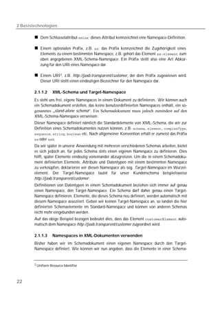 2 Basistechnologien

            Dem Schlüsselattribut ; dieses Attribut kennzeichnet eine Namespace-Definition.

            Einem optionalen Präfix, z.B. ; das Präfix kennzeichnet die Zugehörigkeit eines
            lements zu einem bestimmten Namespace, z.B. gehört das Element  zum
            oben angegebenen XML-Schema-Namespace. Ein Präfix stellt also eine Art Abkür-
            zung für den URI eines Namespace dar.

            Einem URI 3 , z.B. http://jaxb.transparent/customer, der dem Präfix zugewiesen wird.
            Dieser URI stellt einen eindeutigen Bezeichner für den Namespace dar.

        2.1.1.2     XML-Schema und Target-Namespace
        Es steht uns frei, eigene Namespaces in einem Dokument zu definieren.. Wir können auch
        ein Schemadokument erstellen, das keine benutzerdefinierten Namespaces enthält, ein so-
        genanntes „stand-alone schema“. Ein Schemadokument muss jedoch zumindest auf den
        XML-Schema-Namespace verweisen:
        Dieser Namespace definiert nämlich die Standardelemente von XML-Schema, die wir zur
        Definition eines Schemadokumentes nutzen können, z.B. , , ,
        , ,  etc. Nach allgemeiner Konvention erhält er zumeist das Präfix
         oder .

        Da wir später in unserer Anwendung mit mehreren verschiedenen Schemas arbeiten, bietet
        es sich jedoch an, für jedes Schema stets einen eigenen Namespace zu definieren. Dies
        hilft, später Elemente eindeutig voneinander abzugrenzen. Um die in einem Schemadoku-
        ment definierten Elemente, Attribute und Datentypen mit einem bestimmten Namespace
        zu verknüpfen, deklarieren wir diesen Namespace als sog. Target-Namespace im Wurzel-
        element. Der Target-Namespace lautet für unser Kundenschema beispielsweise
        http://jaxb.transparent/customer.
        Definitionen von Datentypen in einem Schemadokument beziehen sich immer auf genau
        einen Namespace, den Target-Namespace. Ein Schema darf daher genau einen Target-
        Namespace definieren. Elemente, die dieses Schema neu definiert, werden automatisch mit
        diesem Namespace assoziiert. Geben wir keinen Target-Namespace an, so landen die hier
        definierten Schemaelemente im Standard-Namespace und können von anderen Schemas
        nicht mehr eingebunden werden.
        Auf das obige Beispiel bezogen bedeutet dies, dass das Element  auto-
        matisch dem Namespace http://jaxb.transparent/customer zugeordnet wird.

        2.1.1.3     Namespaces in XML-Dokumenten verwenden
        Bisher haben wir im Schemadokument einen eigenen Namespace durch den Target-
        Namespace definiert. Wie können wir nun angeben, dass die Elemente in einer Schema-


        3 Uniform Resource Identifier




22
 