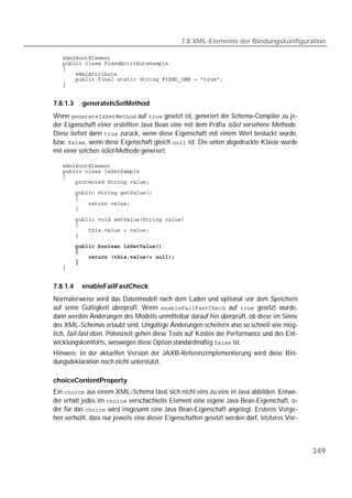 7.8 XML-Elemente der Bindungskonfiguration

   
   
   
   
   
   


7.8.1.3   generateIsSetMethod
Wenn  auf  gesetzt ist, generiert der Schema-Compiler zu je-
der Eigenschaft einer erstellten Java Bean eine mit dem Präfix isSet versehene Methode.
Diese liefert dann  zurück, wenn diese Eigenschaft mit einem Wert bestückt wurde,
bzw. , wenn diese Eigenschaft gleich  ist. Die unten abgedruckte Klasse wurde
mit einer solchen isSet-Methode generiert.

   
   
   
   
   
   
   
   

   
   
   
   

       
   
   
   
   


7.8.1.4   enableFailFastCheck
Normalerweise wird das Datenmodell nach dem Laden und optional vor dem Speichern
auf seine Gültigkeit überprüft. Wenn  auf  gesetzt wurde,
dann werden Änderungen des Modells unmittelbar darauf hin überprüft, ob diese im Sinne
des XML-Schemas erlaubt sind. Ungültige Änderungen scheitern also so schnell wie mög-
lich, fail-fast eben. Potenziell gehen diese Tests auf Kosten der Performance und des Ent-
wicklungskomforts, weswegen diese Option standardmäßig  ist.
Hinweis: In der aktuellen Version der JAXB-Referenzimplementierung wird diese Bin-
dungsdeklaration noch nicht unterstützt.

choiceContentProperty
Ein  aus einem XML-Schema lässt sich nicht eins zu eins in Java abbilden. Entwe-
der erhält jedes im  verschachtelte Element eine eigene Java Bean-Eigenschaft, o-
der für das  wird insgesamt eine Java Bean-Eigenschaft angelegt. Ersteres Vorge-
hen verhüllt, dass nur jeweils eine dieser Eigenschaften gesetzt werden darf, letzteres Vor-




                                                                                               349
 