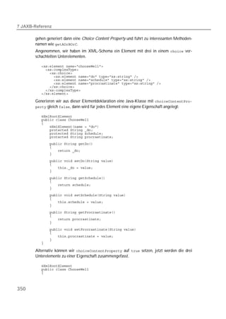  

       gehen generiert dann eine Choice Content Property und führt zu interessanten Methoden-
       namen wie .
       Angenommen, wir haben im XML-Schema ein Element mit drei in einem  ver-
       schachtelten Unterelementen.

          
          
          
          
          
          
          
          
          

       Generieren wir aus dieser Elementdeklaration eine Java-Klasse mit 
        gleich , dann wird für jedes Element eine eigene Eigenschaft angelegt:

          
          
          
          
          
          
          
          
          
          
          

          
          
          
          

          
          
          
          
          
          
          
          
          
          
          
          
          
          
          
          
          

       Alternativ können wir  auf  setzen, jetzt werden die drei
       Unterelemente zu einer Eigenschaft zusammengefasst.

          
          
          



350
 