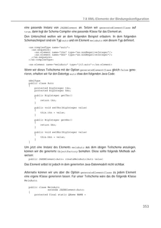 7.8 XML-Elemente der Bindungskonfiguration

eine passende Instanz von  an. Setzen wir  auf
, dann legt der Schema-Compiler eine passende Klasse für das Element an.
Den Unterschied wollen wir an dem folgenden Beispiel erläutern. In dem folgenden
Schemaschnipsel sind ein Typ  und ein Element  von diesem Typ definiert.

   
   
   
   
   
   
   

Wenn wir dieses Teilschema mit der Option  gleich  gene-
rieren, erhalten wir für den Datentyp  etwa den folgenden Java-Code:

   
   
   
   
   
   
   
   
   
   
   
   
   
   
   
   
   
   
   
   
   
   

Um jetzt eine Instanz des Elements  aus dem obigen Teilschema anzulegen,
können wir die generierte  bemühen. Diese sollte folgende Methode auf-
weisen:
   

Das Element selbst ist jedoch in dem generierten Java-Datenmodell nicht sichtbar.

Alternativ können wir uns über die Option  zu jedem Element
eine eigene Klasse generieren lassen. Für unser Teilschema wäre das die folgende Klasse
.

   
   
   
   



                                                                                          353
 