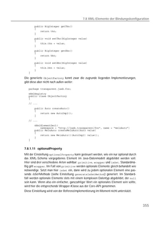 7.8 XML-Elemente der Bindungskonfiguration

   
   
   
   
   
   
   
   
   
   
   
   
   
   
   
   
   

Die generierte  kennt zwar die zugrunde liegenden Implementierungen,
gibt diese aber nicht nach außen weiter:

   
   
   
   
   

   
   
   
   
   
   
   
   
   
   
   
   


7.8.1.11 optionalProperty
Mit der Einstellung  kann gesteuert werden, wie ein nur optional durch
das XML-Schema vorgegebenes Element im Java-Datenmodell abgebildet werden soll.
Hier sind drei verschiedene Arten wählbar: ,  und . Standardmä-
ßig gilt . Im Fall von  werden optionale Elemente gleich behandelt wie
notwendige. Setzt man hier  ein, dann wird zu jedem optionalen Element eine pas-
sende isSet-Methode (siehe Einstellung ) generiert. Im Standard-
fall werden optionale Elemente stets mit einem komplexen Datentyp abgebildet, der 
sein kann. Wenn also ein einfacher, ganzzahliger Wert ein optionales Element sein sollte,
wird hier die entsprechende Wrapper-Klasse aus der Core-API genommen.
Diese Einstellung wird von der Referenzimplementierung im Moment nicht unterstützt.



                                                                                            355
 