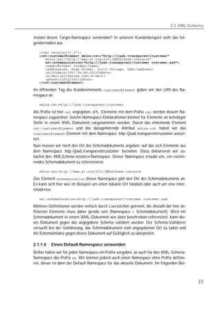 2.1 XML-Schema

instanz diesen Target-Namespace verwenden? In unserem Kundenbeispiel sieht das fol-
gendermaßen aus:

   
   
   
      
   
   
   
   
   
   

Im öffnenden Tag des Kundenelements  geben wir den URI des Na-
mespace an.

   

Als Präfix ist hier  angegeben, d.h., Elemente mit dem Präfix  werden diesem Na-
mespace zugeordnet. Solche Namespace-Deklarationen können für Elemente an beliebiger
Stelle in einem XML-Dokument vorgenommen werden. Durch das einleitende Element
 und das dazugehörende Attribut  haben wir das
-Element mit dem Namespace http://jaxb.transparent/customer assozi-
iert.
Nun müssen wir noch den Ort des Schemadokuments angeben, auf das sich Elemente aus
dem Namespace http://jaxb.transparent/customer beziehen. Dazu deklarieren wir zu-
nächst den XMLSchema-instance-Namespace. Dieser Namespace erlaubt uns, ein existie-
rendes Schemadokument zu referenzieren.

   

Das Element  dieses Namespace gibt den Ort des Schemadokuments an.
Es kann sich hier wie im Beispiel um einen lokalen Ort handeln oder auch um eine Inter-
netadresse.

   

Mehrere Definitionen werden einfach durch Leerzeichen getrennt, die Anzahl der hier de-
finierten Elemente muss daher gerade sein (Namespace + Schemadokument). Wird ein
Schemadokument in einem XML-Dokument wie oben beschrieben referenziert, kann die-
ses Dokument gegen das angegebene Schema validiert werden. Der Schema-Validierer
versucht bei der Validierung, das Schemadokument vom angegebenen Ort zu laden und
die Schemainstanz gegen dieses Dokument auf Gültigkeit zu überprüfen.

2.1.1.4   Einen Default-Namespace verwenden
Bisher haben wir für jeden Namespace ein Präfix vergeben, so auch für den XML-Schema-
Namespace das Präfix . Wir können jedoch auch einen Namespace ohne Präfix definie-
ren, dieser ist dann der Default-Namespace für das aktuelle Dokument. Im folgenden Bei-



                                                                                          23
 