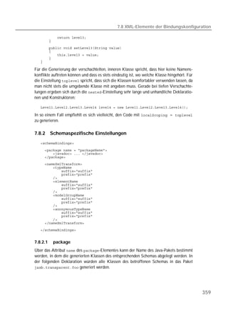 7.8 XML-Elemente der Bindungskonfiguration

   
   
   
   
   
   
   

Für die Generierung der verschachtelten, inneren Klasse spricht, dass hier keine Namens-
konflikte auftreten können und dass es stets eindeutig ist, wo welche Klasse hingehört. Für
die Einstellung  spricht, dass sich die Klassen komfortabler verwenden lassen, da
man nicht stets die umgebende Klasse mit angeben muss. Gerade bei tiefen Verschachte-
lungen ergeben sich durch die -Einstellung sehr lange und unhandliche Deklaratio-
nen und Konstruktoren:

   

In so einem Fall empfiehlt es sich vielleicht, den Code mit  = 
zu generieren.

7.8.2     Schemaspezifische Einstellungen
   

   
   
   
   
   
   
   
   
   
   
   
   
   
   
   
   
   
   
   
   
   
   


7.8.2.1    package
Über das Attribut  des -Elementes kann der Name des Java-Pakets bestimmt
werden, in dem die generierten Klassen des entsprechenden Schemas abgelegt werden. In
der folgenden Deklaration würden alle Klassen des betroffenen Schemas in das Paket
 generiert werden.




                                                                                              359
 