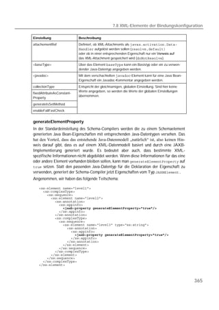 7.8 XML-Elemente der Bindungskonfiguration

Einstellung                 Beschreibung
attachementRef              Definiert, ob XML-Attachments als 
                             aufgelöst werden sollen (
                            oder ob in einer entsprechenden Eigenschaft nur ein 
                            das XML-Attachment gespeichert wird ().
<baseType>                  Über das Element  kann ein Basistyp oder ein zu verwen-
                            dender Java-Datentyp angegeben werden.
<javadoc>                   Mit dem verschachtelten -Element kann für eine Java Bean-
                            Eigenschaft ein Javadoc-Kommentar angegeben werden.
collectionType              Entspricht der gleichnamigen, globalen Einstellung. Sind hier keine
                            Werte angegeben, so werden die Werte der globalen Einstellungen
fixedAttributeAsConstant-
                            bernommen.
Property
generateIsSetMethod
enableFailFastCheck


generateElementProperty
In der Standardeinstellung des Schema-Compilers werden die zu einem Schemaelement
generierten Java Bean-Eigenschaften mit entsprechenden Java-Datentypen versehen. Das
hat den Vorteil, dass das entstehende Java-Datenmodell „natürlich“ ist, also keinen Hin-
weis darauf gibt, dass es auf einem XML-Datenmodell basiert und durch eine JAXB-
Implementierung generiert wurde. Es bedeutet aber auch, dass bestimmte XML-
spezifische Informationen nicht abgebildet werden. Wenn diese Informationen für das eine
oder andere Element vorhanden bleiben sollen, kann man  auf
 setzen. Statt den passenden Java-Datentyp für die Deklaration der Eigenschaft zu
verwenden, generiert der Schema-Compiler jetzt Eigenschaften vom Typ 
Angenommen, wir haben das folgende Teilschema:

   
   
   
   
   
   
               
   
   
   
   
   
   
   
                     
   
   
   
   
   
   
   
   
   



                                                                                                  365
 