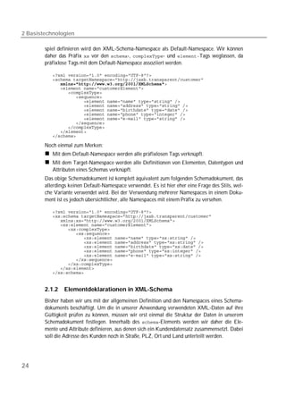 2 Basistechnologien

        spiel definieren wird den XML-Schema-Namespace als Default-Namespace. Wir können
        daher das Präfix  vor den -, - und Tags weglassen, da
        präfixlose Tags mit dem Default-Namespace assoziiert werden.

           
           
              
           
           
           
           
           
           
           
           
           
           
           
           

        Noch einmal zum Merken:
           Mit dem Default-Namespace werden alle präfixlosen Tags verknüpft.
           Mit dem Target-Namespace werden alle Definitionen von Elementen, Datentypen und
           Attributen eines Schemas verknüpft.
        Das obige Schemadokument ist komplett äquivalent zum folgenden Schemadokument, das
        allerdings keinen Default-Namespace verwendet. Es ist hier eher eine Frage des Stils, wel-
        che Variante verwendet wird. Bei der Verwendung mehrerer Namespaces in einem Doku-
        ment ist es jedoch übersichtlicher, alle Namespaces mit einem Präfix zu versehen.

           
           
           
           
           
           
           
           
           
           
           
           
           
           
           


        2.1.2   Elementdeklarationen in XML-Schema
        Bisher haben wir uns mit der allgemeinen Definition und den Namespaces eines Schema-
        dokuments beschäftigt. Um die in unserer Anwendung verwendeten XML-Daten auf ihre
        Gültigkeit prüfen zu können, müssen wir erst einmal die Struktur der Daten in unserem
        Schemadokument festlegen. Innerhalb des -Elements werden wir daher die Ele-
        mente und Attribute definieren, aus denen sich ein Kundendatensatz zusammensetzt. Dabei
        soll die Adresse des Kunden noch in Straße, PLZ, Ort und Land unterteilt werden.




24
 