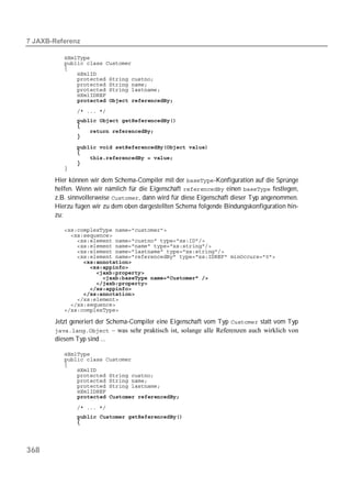  

          
          
          
          
          
          
          
          
              
          
              
          
          
          

          
          
          
          
          

       Hier können wir dem Schema-Compiler mit der -Konfiguration auf die Sprünge
       helfen. Wenn wir nämlich für die Eigenschaft  einen  festlegen,
       z.B. sinnvollerweise , dann wird für diese Eigenschaft dieser Typ angenommen.
       Hierzu fügen wir zu dem oben dargestellten Schema folgende Bindungskonfiguration hin-
       zu:

          
          
          
          
          
          
          
          
          
          
          
          
          
          
          
          

       Jetzt generiert der Schema-Compiler eine Eigenschaft vom Typ  statt vom Typ
        – was sehr praktisch ist, solange alle Referenzen auch wirklich von
       diesem Typ sind ...

          
          
          
          
          
          
          
          
              

          
              
          




368
 
