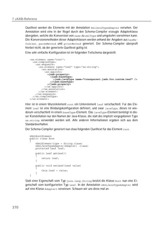  

       Quelltext werden die Elemente mit der Annotation  versehen. Der
       Annotation wird eine in der Regel durch den Schema-Compiler erzeugte Adapterklasse
       übergeben, welche die Konversion von  zu  und umgekehrt vornehmen kann.
       Die Konversionsmethoden dieser Adapterklassen werden anhand der Angaben aus 
       ,  und  generiert. Der Schema-Compiler überprüft
       hierbei nicht, ob der generierte Quelltext gültig ist.
       Eine sehr einfache Konfiguration ist im folgenden Teilschema dargestellt:

          
          
          
          
          
          
                      
          
          
          
          
          
          
          
          
          
          

       Hier ist in einem Wurzelelement  ein Unterelement  verschachtelt. Für das Ele-
       ment  ist eine Bindungskonfiguration definiert, und zwar , dieses ist wie-
       derum verschachtelt in einem -Element. Das -Element benötigt in die-
       ser Konstellation nur den Namen der Java-Klasse, die statt des implizit vorgegebenen Typs
        verwendet werden soll. Alle anderen Informationen ergeben sich aus dem
       Standardverhalten.
       Der Schema-Compiler generiert nun etwa folgenden Quelltext für das Element .

          
          
          
          
          
          
          
          
          
          
          
          
          
          
          

       Statt einer Eigenschaft vom Typ  besitzt die Klasse  nun eine Ei-
       genschaft vom konfigurierten Typ . In der Annotation  wird
       auf eine Klasse  verwiesen. Schauen wir uns diese mal an.




370
 