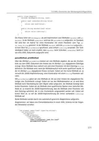 7.8 XML-Elemente der Bindungskonfiguration

   
   
   
   
   
   
   

   
   
   
   
   

Die Klasse leitet von  ab und implementiert zwei Methoden  und 
. In der Methode  wird nun die  aufgerufen, im Standard-
fall wird hier ein Aufruf für einen Konstruktor mit einem Parameter vom Typ 
 generiert. In der Methode  wird die  aufgerufen –
ist kein Wert für  spezifiziert, wird einfach  verwendet. Der Voll-
ständigkeit halber sei noch erwähnt, dass  beim Schreiben,  beim Le-
sen eines XML-Dokuments aufgerufen wird.

parseMethod, printMethod
Über das Attribut  können wir eine Methode angeben, die aus der Zeichen-
kette aus dem XML-Dokument eine Instanz des im Attribut  angegebenen Datentyps
erzeugt. Diese Methode muss statisch sein und einen Parameter mit dem Datentyp 
definieren. Die Methode wird, wenn der Methodenaufruf nicht weiter qualifiziert wurde, in
der im Attribut  angegebenen Klasse vermutet. Geben wir hier keine Methode an, so
versucht die JAXB-Implementierung, einen Konstruktor mit einem -Parameter auf-
rufen.
Mit  geben wir eine Methode an, die aus einer Instanz des angegebenen Da-
tentyps eine Zeichenkette erzeugt. Geben wir nur den Methodennamen an, so wird diese
Methode beim Marshalling bei dem Objekt selbst aufgerufen, die Methode benötigt dann
keinen Parameter. Geben wir als Methode einen qualifizierten Namen einer statischen Me-
thode an, so erwartet die JAXB-Implementierung, dass die Methode einen Parameter von
dem Datentyp aufnimmt, der in eine Zeichenkette umgewandelt werden soll. Geben wir
keinen Wert an, so ruft die JAXB-Implementierung die immer vorhandene -
Methode auf.
Beide Methoden werden durch eine automatisch generierte Adapterklasse aufgerufen.
Angenommen, wir haben eine Elementdeklaration in einem XML-Schema mit der folgen-
den Annotation versehen:

   
   
   
   
   
   
   
   
   



                                                                                            371
 