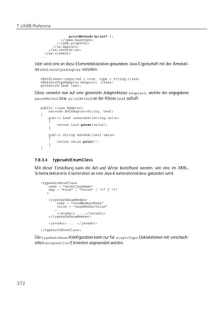  

          
          
          
          
          
          
          

       Jetzt wird eine an diese Elementdeklaration gebundene Java-Eigenschaft mit der Annotati-
       on  versehen:

          
          
          

       Diese verweist nun auf eine generierte Adapterklasse , welche die angegebene
        bzw.  an der Klasse  aufruft:

          
          
          
          
          
          
          

          
          
          
          
          


       7.8.3.4    typesafeEnumClass
       Mit dieser Einstellung kann die Art und Weise beeinflusst werden, wie eine im XML-
       Schema deklarierte Enumeration an eine Java-Enumerationsklasse gebunden wird.

          
          
          
          
          
          
          
          
          
          
          
          

       Die -Konfiguration kann nur für -Deklarationen mit verschach-
       telten -Elementen angewendet werden.




372
 
