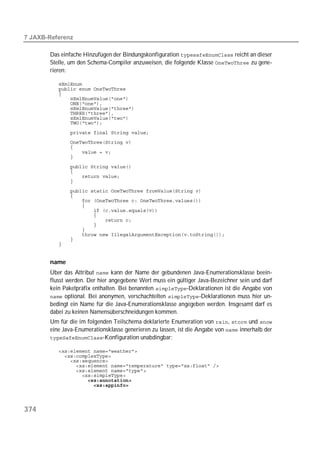  

       Das einfache Hinzufügen der Bindungskonfiguration  reicht an dieser
       Stelle, um den Schema-Compiler anzuweisen, die folgende Klasse  zu gene-
       rieren:

          
          
          
          
          
          
          
          
          
          
          
          
          
          

          
          
          
          
          
          
          
          
          
          
          
          
          
          
          
          


       name
       Über das Attribut  kann der Name der gebundenen Java-Enumerationsklasse beein-
       flusst werden. Der hier angegebene Wert muss ein gültiger Java-Bezeichner sein und darf
       kein Paketpräfix enthalten. Bei benannten -Deklarationen ist die Angabe von
        optional. Bei anonymen, verschachtelten -Deklarationen muss hier un-
       bedingt ein Name für die Java-Enumerationsklasse angegeben werden. Insgesamt darf es
       dabei zu keinen Namensüberschneidungen kommen.
       Um für die im folgenden Teilschema deklarierte Enumeration von ,  und 
       eine Java-Enumerationsklasse generieren zu lassen, ist die Angabe von  innerhalb der
       -Konfiguration unabdingbar:

          
          
          
          
          
          
          
          




374
 