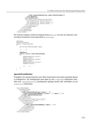 7.8 XML-Elemente der Bindungskonfiguration

   
   
   
   
   
   
   
   
   
   
   
   
   

Der Schema-Compiler erstellt nun folgende Klasse  mit einer als statischen, inne-
ren Klasse formulierten Java-Enumeration :

   
   
   
   
   
   
       
   
   
   
   
   
   
   
   

   
   
   


typesafeEnumMember
Ermöglicht, für einzelne Elemente einer XML-Enumeration einen anders lautenden Namen
zu konfigurieren. Die Konfiguration kann dabei an eine -Deklaration inner-
halb einer -Konfiguration gehängt werden oder unmittelbar an eine
-Deklaration.

   
   
   
   
   
   
   
   
   
   
   
   
   
   
   
   
   
   



                                                                                           375
 