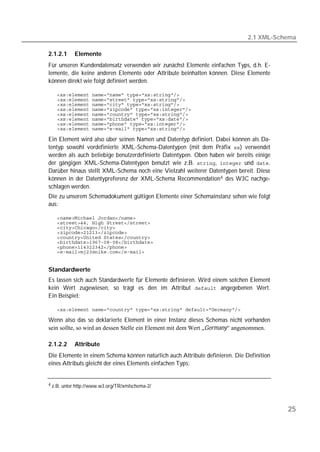2.1 XML-Schema

2.1.2.1       Elemente
Für unseren Kundendatensatz verwenden wir zunächst Elemente einfachen Typs, d.h. E-
lemente, die keine anderen Elemente oder Attribute beinhalten können. Diese Elemente
können direkt wie folgt definiert werden.

    
    
    
    
    
    
    
    

Ein Element wird also über seinen Namen und Datentyp definiert. Dabei können als Da-
tentyp sowohl vordefinierte XML-Schema-Datentypen (mit dem Präfix ) verwendet
werden als auch beliebige benutzerdefinierte Datentypen. Oben haben wir bereits einige
der gängigen XML-Schema-Datentypen benutzt wie z.B. ,  und .
Darüber hinaus stellt XML-Schema noch eine Vielzahl weiterer Datentypen bereit. Diese
können in der Datentypreferenz der XML-Schema Recommendation 4 des W3C nachge-
schlagen werden.
Die zu unserem Schemadokument gültigen Elemente einer Schemainstanz sehen wie folgt
aus:

    
    
    
    
    
    
    
    


Standardwerte
Es lassen sich auch Standardwerte für Elemente definieren. Wird einem solchen Element
kein Wert zugewiesen, so trägt es den im Attribut  angegebenen Wert.
Ein Beispiel:

    

Wenn also das so deklarierte Element in einer Instanz dieses Schemas nicht vorhanden
sein sollte, so wird an dessen Stelle ein Element mit dem Wert „Germany“ angenommen.

2.1.2.2       Attribute
Die Elemente in einem Schema können natürlich auch Attribute definieren. Die Definition
eines Attributs gleicht der eines Elements einfachen Typs:


4 z.B.   unter http://www.w3.org/TR/xmlschema-2/



                                                                                          25
 