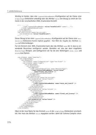  

       Wichtig ist hierbei, dass eine -Konfiguration auf der Ebene einer
       -Deklaration unbedingt über das Attribut  den Bezug zu einem der Ele-
       mente in der verschachtelten XML-Enumeration herstellt:

          
          
          
          
          
          
          
          

       Dieser Bezug ist bei einer -Konfiguration auf der Ebene einer 
       -Deklaration bereits implizit gegeben – hier führt die Angabe des Attributs 
        zu Fehlermeldungen.
       Für ein Element einer XML-Enumeration kann über das Attribut  der in Java zu ver-
       wendende Bezeichner konfiguriert werden. Bemühen wir also das oben eingeführte
       -Beispiel, und konfigurieren wir für die drei Wettertypen ,  und
        neue Namen:

          
          
          
          
          
          
          
          
          
          
          
          
          
          
          
          
          
          
          
          
          
          
          
          
          
          
          
          
          
          
          
          
          
          
          
          

       Oben ist der neue Name für das Element  in der -Deklaration verschach-
       telt, hier muss das Attribut  angegeben werden, damit der Schema-Compiler erken-



376
 